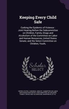 portada Keeping Every Child Safe: Curbing the Epidemic of Violence: Joint Hearing Before the Subcommittee on Children, Family, Drugs and Alcoholism of t (in English)