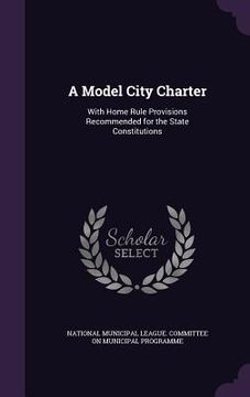portada A Model City Charter: With Home Rule Provisions Recommended for the State Constitutions (en Inglés)