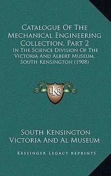 portada catalogue of the mechanical engineering collection, part 2: in the science division of the victoria and albert museum, south kensington (1908) (en Inglés)