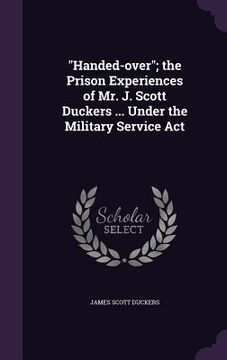 portada "Handed-over"; the Prison Experiences of Mr. J. Scott Duckers ... Under the Military Service Act (in English)