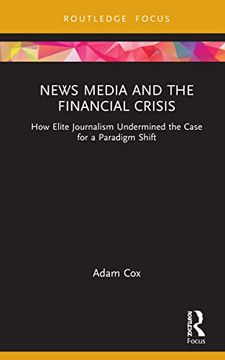 portada News Media and the Financial Crisis: How Elite Journalism Undermined the Case for a Paradigm Shift (Routledge Focus on Communication and Society) (en Inglés)