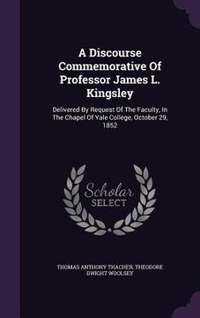 portada A Discourse Commemorative Of Professor James L. Kingsley: Delivered By Request Of The Faculty, In The Chapel Of Yale College, October 29, 1852 (in English)