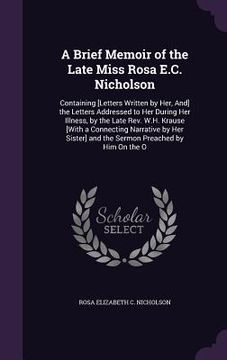 portada A Brief Memoir of the Late Miss Rosa E.C. Nicholson: Containing [Letters Written by Her, And] the Letters Addressed to Her During Her Illness, by the (en Inglés)