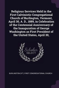 portada Religious Services Held in the First Calvinistic Congregational Church of Burlington, Vermont, April 30, A. D., 1889, in Celebration of the Centennial (en Inglés)