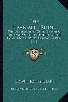 portada the navigable rhine: the development of its shipping, the basis of the prosperity of its commerce and its traffic in 1907 (1911) (en Inglés)