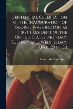 portada Centennial Celebration of the Inauguration of George Washington as First President of the United States, Monday, Tuesday and Wednesday, April 29th, 30