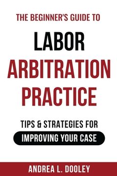 portada The Beginner's Guide to Labor Arbitration Practice: Tips & Strategies for Improving Your Case (en Inglés)