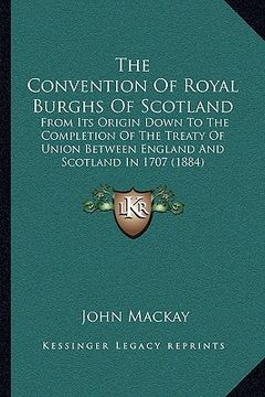 portada the convention of royal burghs of scotland: from its origin down to the completion of the treaty of union between england and scotland in 1707 (1884) (in English)