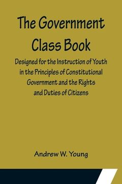 portada The Government Class Book; Designed for the Instruction of Youth in the Principles of Constitutional Government and the Rights and Duties of Citizens. (en Inglés)