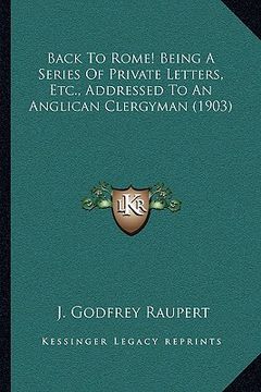 portada back to rome! being a series of private letters, etc., addressed to an anglican clergyman (1903) (en Inglés)