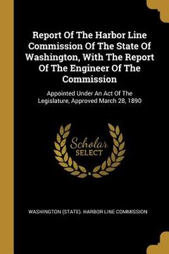 portada Report Of The Harbor Line Commission Of The State Of Washington, With The Report Of The Engineer Of The Commission: Appointed Under An Act Of The Legi (en Inglés)
