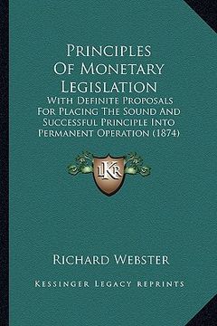 portada principles of monetary legislation: with definite proposals for placing the sound and successful principle into permanent operation (1874) (en Inglés)