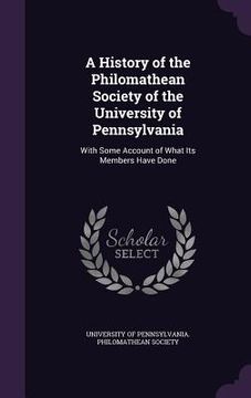 portada A History of the Philomathean Society of the University of Pennsylvania: With Some Account of What Its Members Have Done (en Inglés)