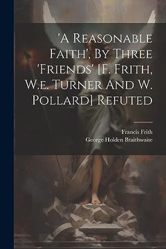 portada 'a Reasonable Faith', by Three 'friends' [f. Frith, W. E. Turner and w. Pollard] Refuted (in English)