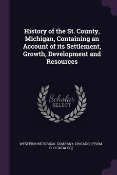 portada History of the St. County, Michigan, Containing an Account of its Settlement, Growth, Development and Resources (en Inglés)
