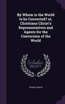 portada By Whom is the World to be Converted? or, Christians Christ's Representatives and Agents for the Conversion of the World (en Inglés)