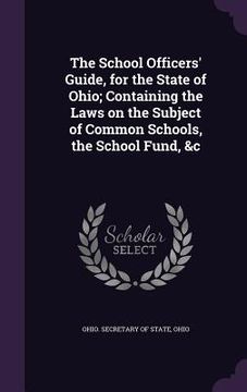 portada The School Officers' Guide, for the State of Ohio; Containing the Laws on the Subject of Common Schools, the School Fund, &c (en Inglés)
