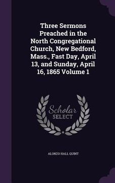 portada Three Sermons Preached in the North Congregational Church, New Bedford, Mass., Fast Day, April 13, and Sunday, April 16, 1865 Volume 1