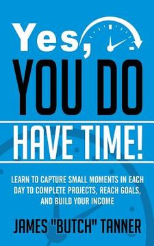 portada Yes, You Do Have Time!: Learn to Capture the Small Moments in Each Day to Complete Projects, Reach Goals, and Build Income (en Inglés)