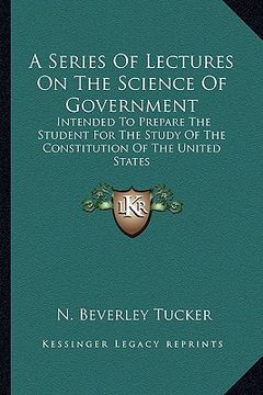 portada a series of lectures on the science of government: intended to prepare the student for the study of the constitution of the united states (en Inglés)