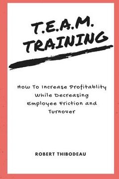 portada T.E.A.M. Training: How To Increase Profitability While Decreasing Employee Friction and Turnover (en Inglés)