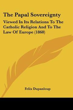 portada the papal sovereignty: viewed in its relations to the catholic religion and to the law of europe (1860)