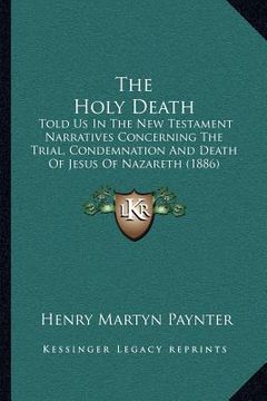 portada the holy death: told us in the new testament narratives concerning the trial, condemnation and death of jesus of nazareth (1886) (en Inglés)