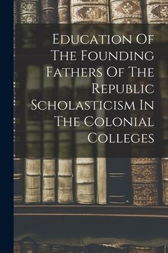 portada Education Of The Founding Fathers Of The Republic Scholasticism In The Colonial Colleges (en Inglés)