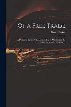 portada Of a Free Trade: a Discourse Seriously Recommending to Our Nation the Wonderfull Benefits of Trade ...
