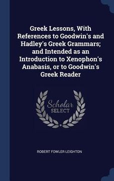 portada Greek Lessons, With References to Goodwin's and Hadley's Greek Grammars; and Intended as an Introduction to Xenophon's Anabasis, or to Goodwin's Greek (en Inglés)