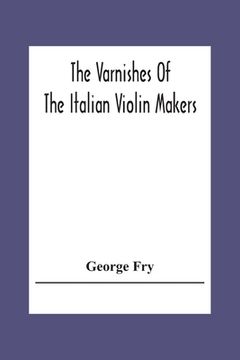 portada The Varnishes Of The Italian Violin Makers Of The Sixteenth Seventeenth And Eigheenth Century And Their Influence On Tone 