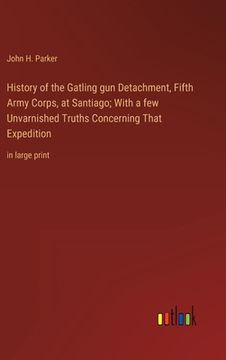 portada History of the Gatling gun Detachment, Fifth Army Corps, at Santiago; With a few Unvarnished Truths Concerning That Expedition: in large print (in English)