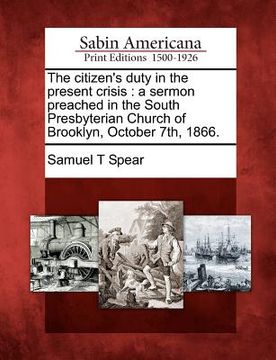 portada the citizen's duty in the present crisis: a sermon preached in the south presbyterian church of brooklyn, october 7th, 1866. (in English)
