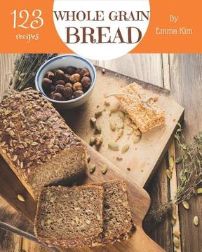 portada Whole Grain Bread 123: Enjoy 123 Days with Amazing Whole Grain Bread Recipes in Your Own Whole Grain Bread Cookbook! [book 1] (in English)