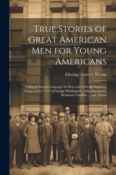 portada True Stories of Great American men for Young Americans; Telling in Simple Language for Boys and Girls the Inspiring Stories of the Lives of George Was (en Inglés)