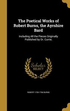 portada The Poetical Works of Robert Burns, the Ayrshire Bard: Including All the Pieces Originally Published by Dr. Currie;