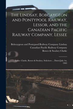 portada The Lindsay, Bobcaygeon and Pontypool Railway, Lessor, and the Canadian Pacific Railway Company, Lessee [microform]: Lease: Clarke, Bowes & Swabey, So (in English)