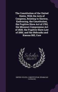 portada The Constitution of the United States, With the Acts of Congress, Relating to Slavery, Embracing, the Constitution, the Fugitive Slave Act of 1793, th (en Inglés)