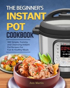 portada The Beginner's Instant Pot Cookbook: 300 Simple, Yummy and Cleansing Instant Pot Recipes For Fast & Healthy Meals (in English)