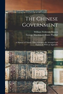portada The Chinese Government: A Manual of Chinese Titles, Categorically Arranged and Explained, With an Appendix (en Inglés)