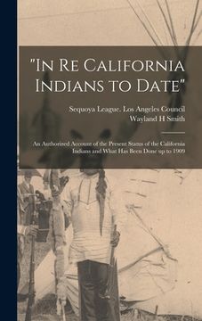 portada "In Re California Indians to Date": an Authorized Account of the Present Status of the California Indians and What Has Been Done up to 1909 (en Inglés)