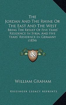 portada the jordan and the rhine or the east and the west: being the result of five years' residence in syria, and five years' residence in germany (1854) (en Inglés)