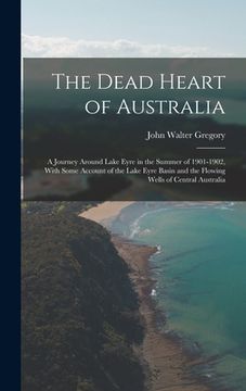 portada The Dead Heart of Australia: A Journey Around Lake Eyre in the Summer of 1901-1902, With Some Account of the Lake Eyre Basin and the Flowing Wells (in English)