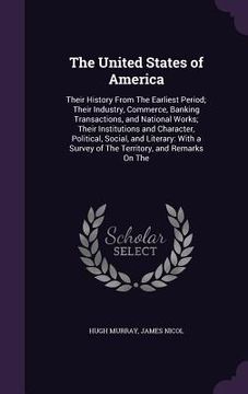 portada The United States of America: Their History From The Earliest Period; Their Industry, Commerce, Banking Transactions, and National Works; Their Inst