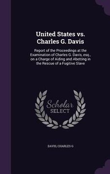 portada United States vs. Charles G. Davis: Report of the Proceedings at the Examination of Charles G. Davis, esq., on a Charge of Aiding and Abetting in the (en Inglés)