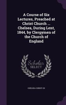 portada A Course of Six Lectures, Preached at Christ Church ... Chelsea, During Lent, 1844, by Clergymen of the Church of England (en Inglés)
