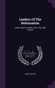 portada Leaders Of The Reformation: Luther, Calvin, Latimer, Knox / By John Tulloch