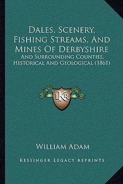 portada dales, scenery, fishing streams, and mines of derbyshire: and surrounding counties, historical and geological (1861) (en Inglés)