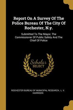 portada Report On A Survey Of The Police Bureau Of The City Of Rochester, N.y.: Submitted To The Mayor, The Commissioner Of Public Safety And The Chief Of Pol (en Inglés)