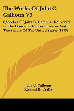 portada the works of john c. calhoun v3: speeches of john c. calhoun, delivered in the house of representatives and in the senate of the united states (1883) (en Inglés)